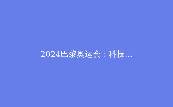 2024巴黎奥运会：科技赋能、新星闪耀与可持续未来的体育盛宴 - 3
