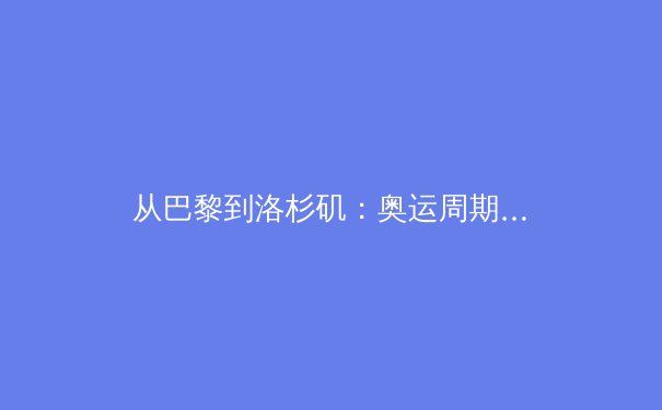 从巴黎到洛杉矶：奥运周期下的中国体育战略转型与人才梯队建设