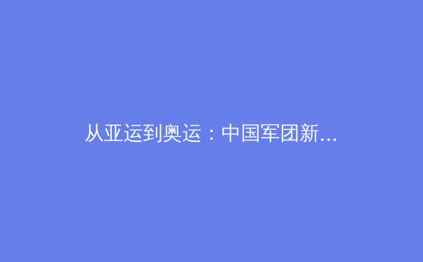 从亚运到奥运：中国军团新周期竞技格局的深度裂变 - 4