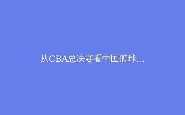 从CBA总决赛看中国篮球的战术演进与人才培养新格局 - 4