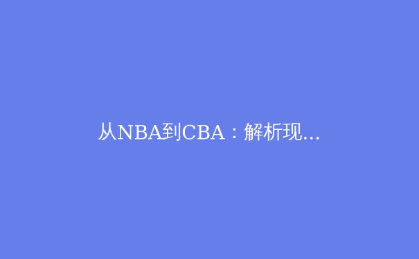 从NBA到CBA：解析现代篮球战术体系演变与中外竞技差异 - 2