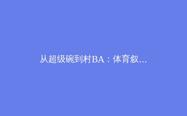 从超级碗到村BA：体育叙事背后的文化密码与产业变革 - 2