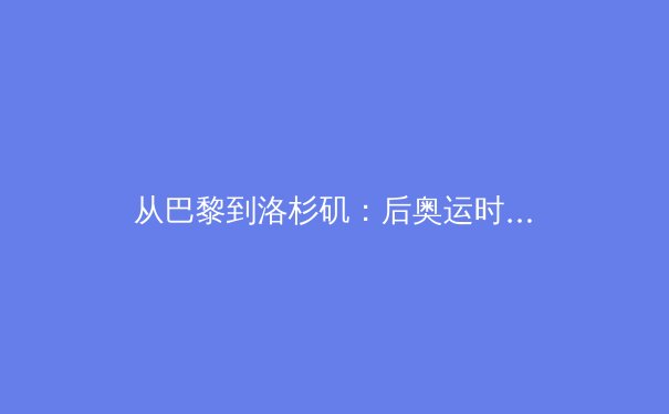 从巴黎到洛杉矶：后奥运时代中国体育产业的结构性变革 - 4